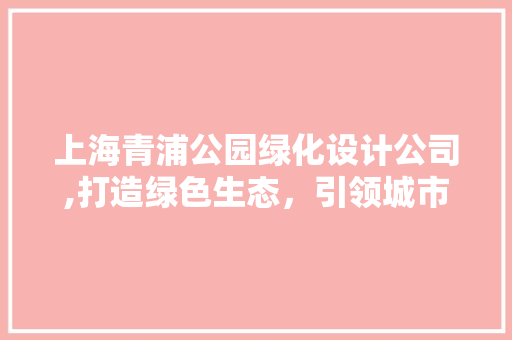 上海青浦公园绿化设计公司,打造绿色生态，引领城市可持续发展
