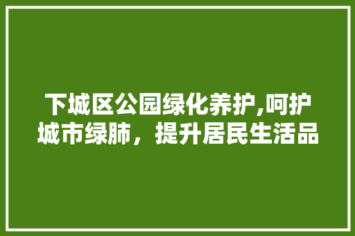 下城区公园绿化养护,呵护城市绿肺，提升居民生活品质