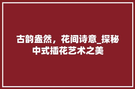 古韵盎然，花间诗意_探秘中式插花艺术之美