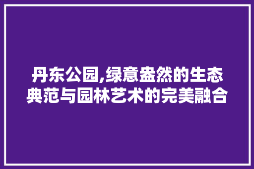 丹东公园,绿意盎然的生态典范与园林艺术的完美融合