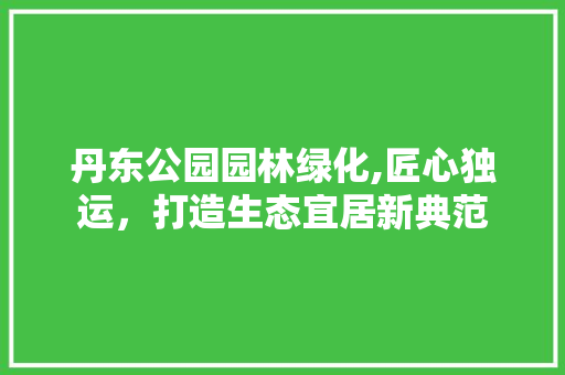 丹东公园园林绿化,匠心独运，打造生态宜居新典范