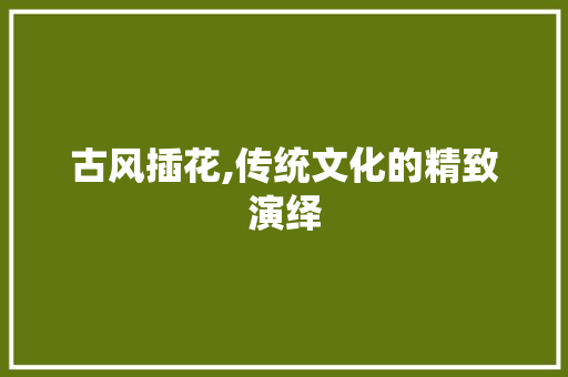 古风插花,传统文化的精致演绎