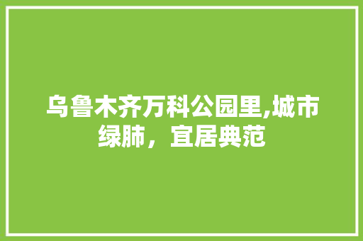 乌鲁木齐万科公园里,城市绿肺，宜居典范