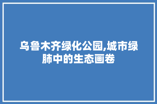 乌鲁木齐绿化公园,城市绿肺中的生态画卷