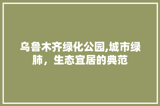 乌鲁木齐绿化公园,城市绿肺，生态宜居的典范