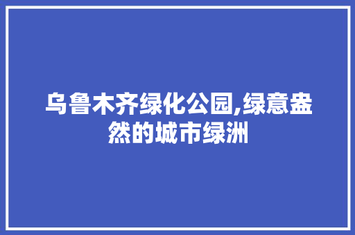 乌鲁木齐绿化公园,绿意盎然的城市绿洲