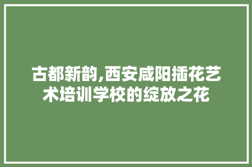 古都新韵,西安咸阳插花艺术培训学校的绽放之花