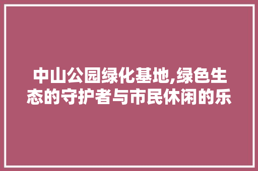 中山公园绿化基地,绿色生态的守护者与市民休闲的乐园