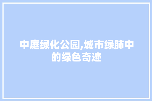 中庭绿化公园,城市绿肺中的绿色奇迹