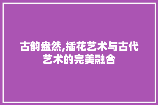 古韵盎然,插花艺术与古代艺术的完美融合