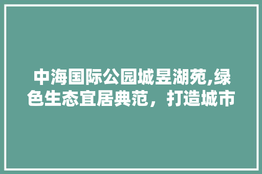 中海国际公园城昱湖苑,绿色生态宜居典范，打造城市绿肺