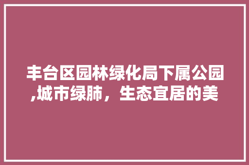 丰台区园林绿化局下属公园,城市绿肺，生态宜居的美丽画卷
