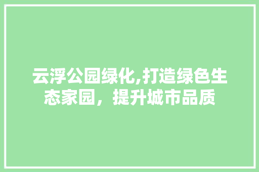 云浮公园绿化,打造绿色生态家园，提升城市品质