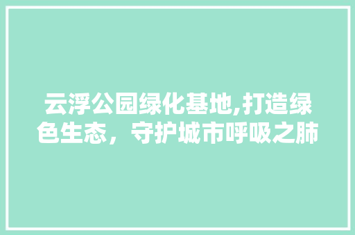 云浮公园绿化基地,打造绿色生态，守护城市呼吸之肺