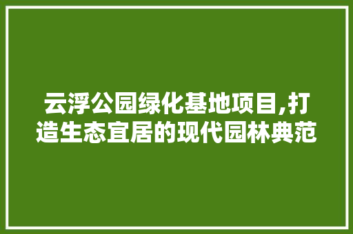 云浮公园绿化基地项目,打造生态宜居的现代园林典范
