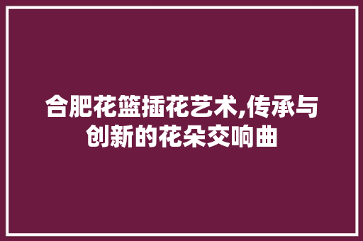 合肥花篮插花艺术,传承与创新的花朵交响曲