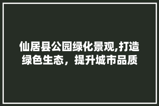 仙居县公园绿化景观,打造绿色生态，提升城市品质