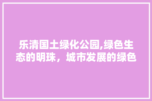 乐清国土绿化公园,绿色生态的明珠，城市发展的绿色引擎