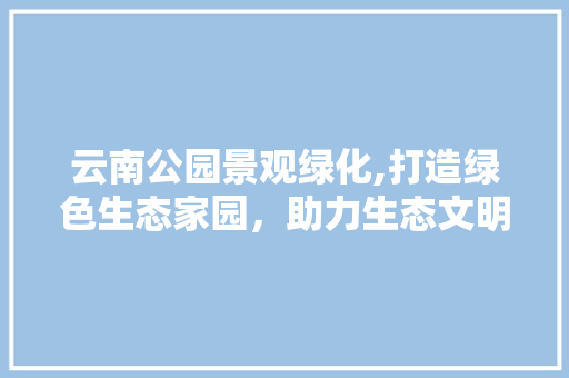 云南公园景观绿化,打造绿色生态家园，助力生态文明建设