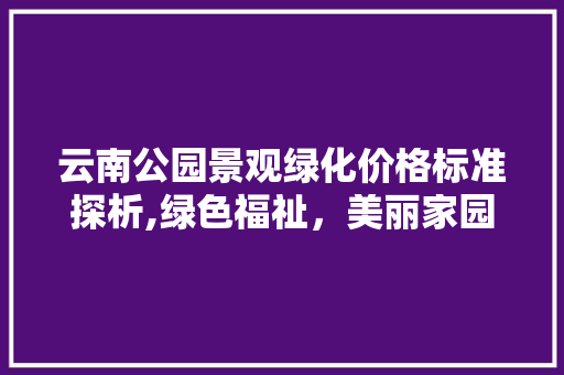 云南公园景观绿化价格标准探析,绿色福祉，美丽家园