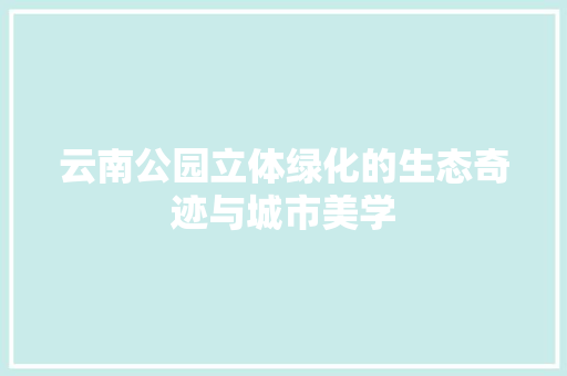 云南公园立体绿化的生态奇迹与城市美学