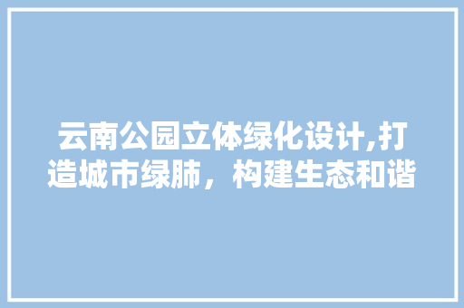云南公园立体绿化设计,打造城市绿肺，构建生态和谐家园