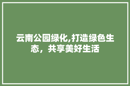 云南公园绿化,打造绿色生态，共享美好生活