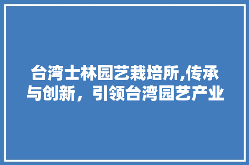 台湾士林园艺栽培所,传承与创新，引领台湾园艺产业新潮流