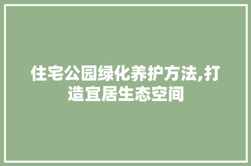 住宅公园绿化养护方法,打造宜居生态空间
