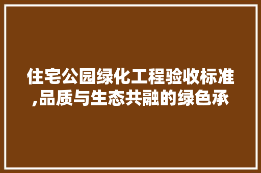 住宅公园绿化工程验收标准,品质与生态共融的绿色承诺