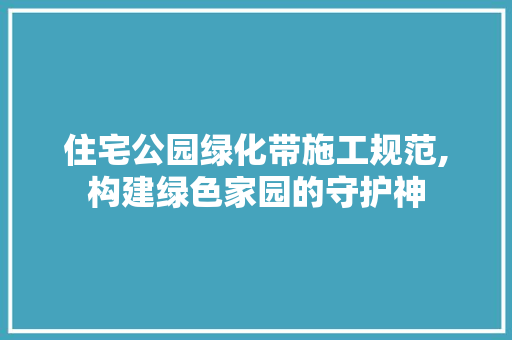 住宅公园绿化带施工规范,构建绿色家园的守护神