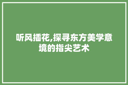 听风插花,探寻东方美学意境的指尖艺术