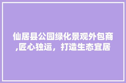 仙居县公园绿化景观外包商,匠心独运，打造生态宜居新典范