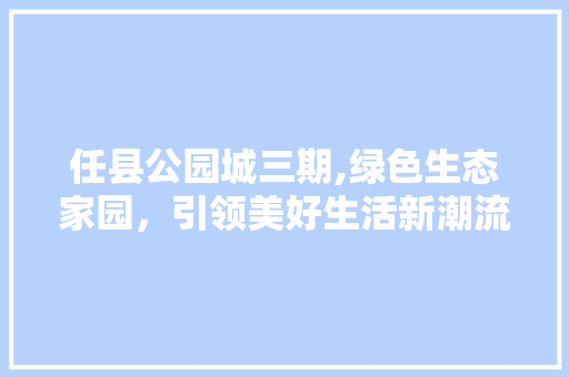 任县公园城三期,绿色生态家园，引领美好生活新潮流
