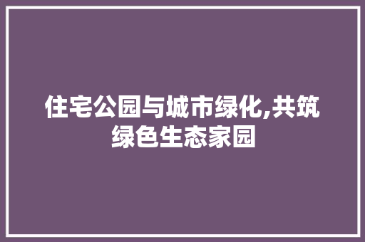 住宅公园与城市绿化,共筑绿色生态家园