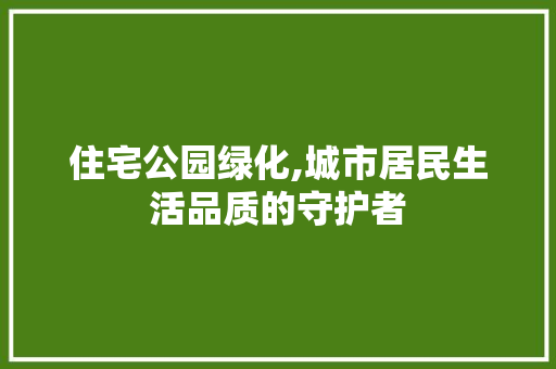 住宅公园绿化,城市居民生活品质的守护者