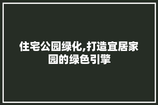 住宅公园绿化,打造宜居家园的绿色引擎