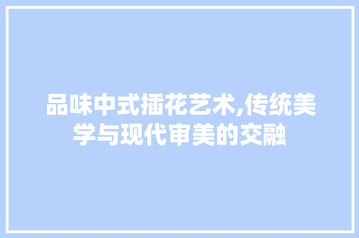 品味中式插花艺术,传统美学与现代审美的交融