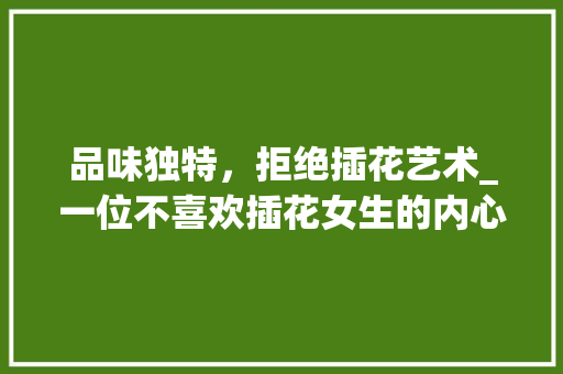 品味独特，拒绝插花艺术_一位不喜欢插花女生的内心独白