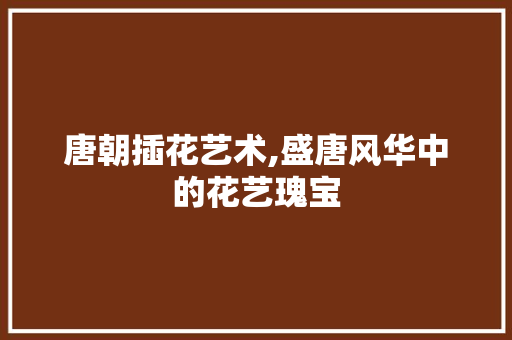 唐朝插花艺术,盛唐风华中的花艺瑰宝
