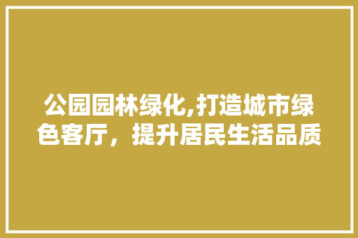 公园园林绿化,打造城市绿色客厅，提升居民生活品质