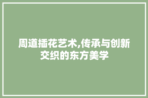 周道插花艺术,传承与创新交织的东方美学