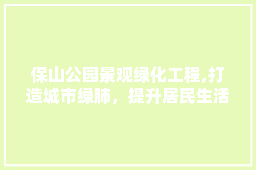 保山公园景观绿化工程,打造城市绿肺，提升居民生活品质