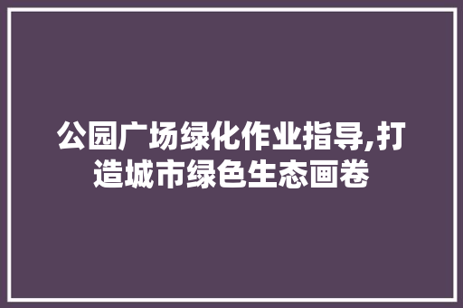 公园广场绿化作业指导,打造城市绿色生态画卷