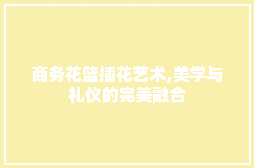 商务花篮插花艺术,美学与礼仪的完美融合