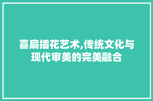 喜扇插花艺术,传统文化与现代审美的完美融合