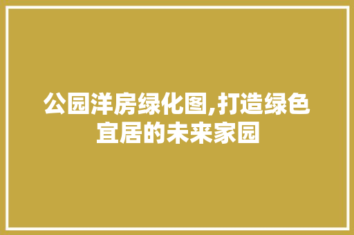 公园洋房绿化图,打造绿色宜居的未来家园