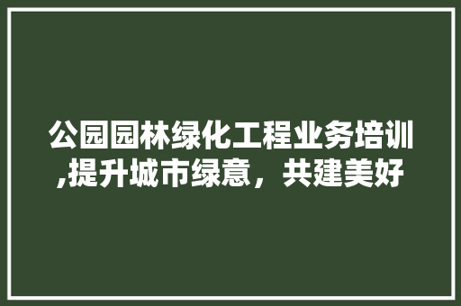 公园园林绿化工程业务培训,提升城市绿意，共建美好家园