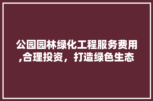 公园园林绿化工程服务费用,合理投资，打造绿色生态家园