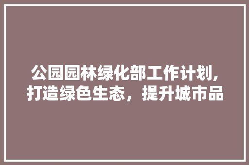 公园园林绿化部工作计划,打造绿色生态，提升城市品质